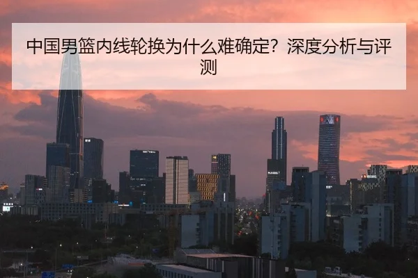 中国男篮内线轮换为什么难确定？深度分析与评测