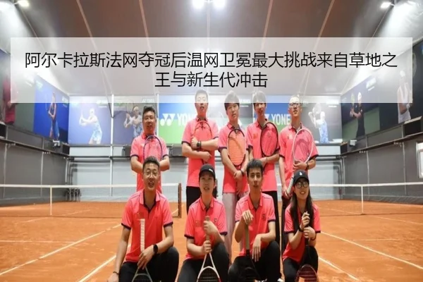 阿尔卡拉斯法网夺冠后温网卫冕最大挑战来自草地之王与新生代冲击