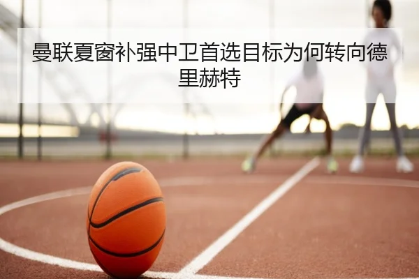 曼联夏窗补强中卫首选目标为何转向德里赫特