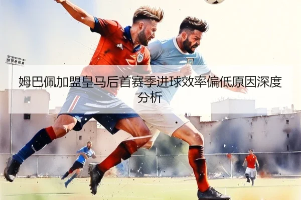 姆巴佩加盟皇马后首赛季进球效率偏低原因深度分析